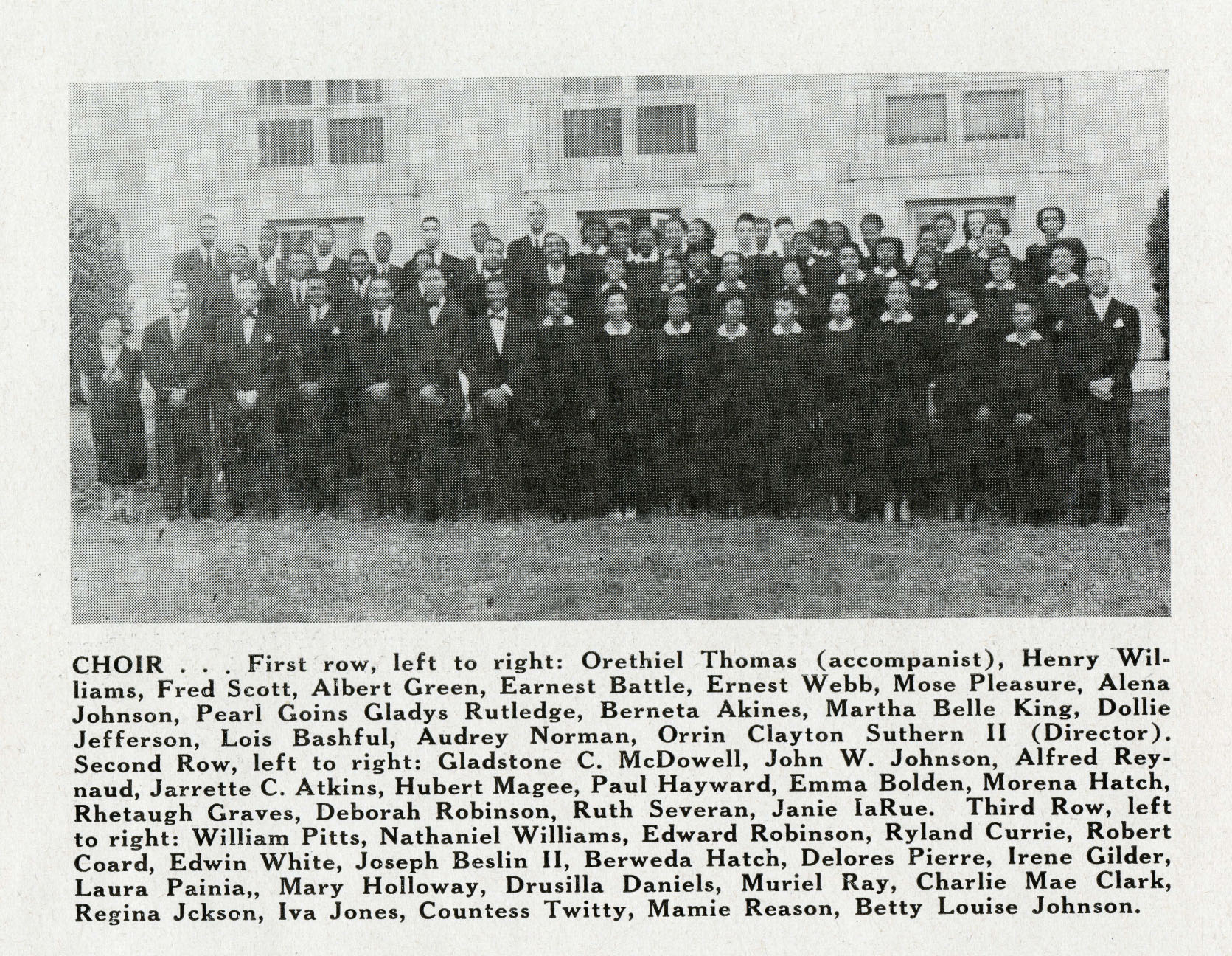 CHOIR
                    First row, left to right: Orethiel Thomas (accompanist), Henry Wil- liams, Fred Scott, Albert Green, Earnest Battle, Ernest 
                    Webb, Mose Pleasure, Alena Johnson, Pearl Goins Gladys Rutledge, Berneta Akines, Martha Belle King, Dollie Jefferson, Lois 
                    Bashful, Audrey Norman, Orrin Clayton Suthern II (Director). Second Row, left to right: Gladstone C. McDowell, John W. 
                    Johnson, Alfred Rey- naud, Jarrette C. Atkins, Hubert Magee, Paul Hayward, Emma Bolden, Morena Hatch, Rhetaugh Graves, 
                    Deborah Robinson, Ruth Severan, Janie IaRue. Third Row, left to right: William Pitts, Nathaniel Williams, Edward Robinson, 
                    Ryland Currie, Robert Coard, Edwin White, Joseph Beslin II, Berweda Hatch, Delores Pierre, Irene Gilder, Laura Painia, 
                    Mary Holloway, Drusilla Daniels, Muriel Ray, Charlie Mae Clark, Regina Jckson, Iva Jones, Countess Twitty, Mamie Reason, 
                    Betty Louise Johnson.