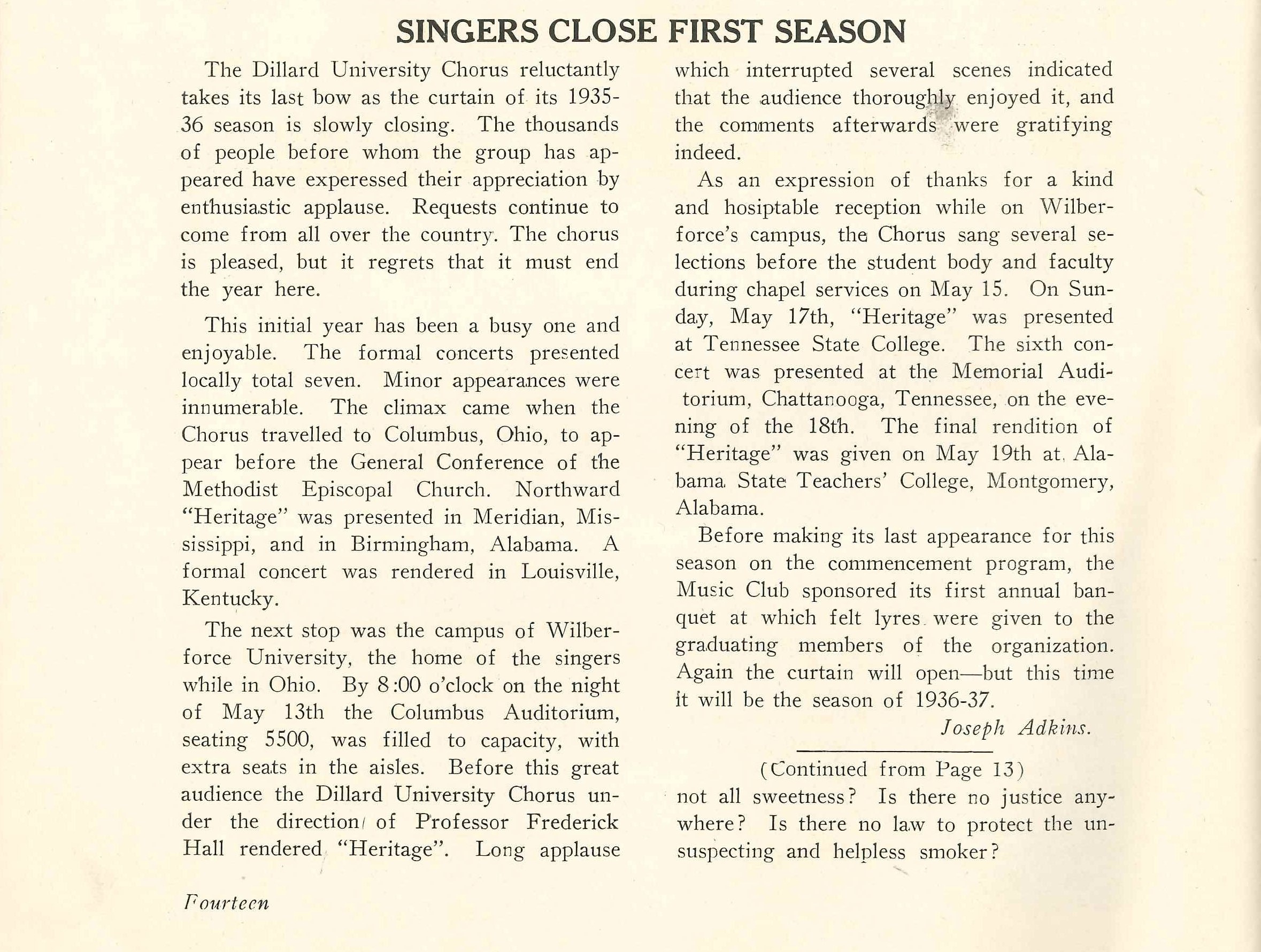 SINGERS CLOSE FIRST SEASON
                    The Dillard University Chorus reluctantly takes its last bow as the curtain of its 1935- 36 season is slowly closing. The thousands of people before whom the group has ap- peared have experessed their appreciation by enthusiastic applause. Requests continue to come from all over the country. The chorus is pleased, but it regrets that it must end the year here.
                    This initial year has been a busy one and enjoyable. The formal concerts presented locally total seven. Minor appearances were innumerable. The climax came when the Chorus travelled to Columbus, Ohio, to ap- pear before the General Conference of the Methodist Episcopal Church. Northward 'Heritage' was presented in Meridian, Mis- A sissippi, and in Birmingham, Alabama. formal concert was rendered in Louisville, Kentucky.
                    The next stop was the campus of Wilber- force University, the home of the singers while in Ohio. By 8:00 o'clock on the night of May 13th the Columbus Auditorium, seating 5500, was filled to capacity, with extra seats in the aisles. Before this great audience the Dillard University Chorus un- der the direction of Professor Frederick Hall rendered 'Heritage'. Long applause
                    which interrupted several scenes indicated that the audience thoroughly enjoyed it, and the comments afterwards were gratifying indeed.
                    As an expression of thanks for a kind and hosiptable reception while on Wilber- force's campus, the Chorus sang several se- lections before the student body and faculty during chapel services on May 15. On Sun- day, May 17th, 'Heritage' was presented at Tennessee State College. The sixth con- cert was presented at the Memorial Audi- torium, Chattanooga, Tennessee, on the eve- ning of the 18th. The final rendition of 'Heritage' was given on May 19th at Ala- bama State Teachers' College, Montgomery, Alabama.
                    Before making its last appearance for this season on the commencement program, the Music Club sponsored its first annual ban- quet at which felt lyres were given to the graduating members of the organization. Again the curtain will open-but this time it will be the season of 1936-37.
                    Joseph Adkins.